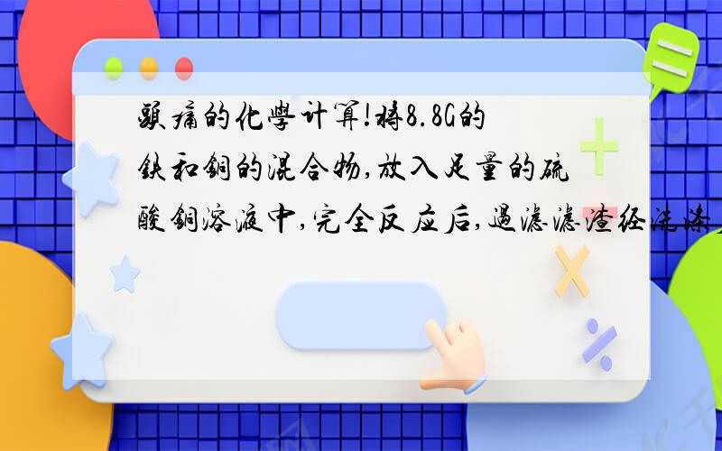 头痛的化学计算!将8.8G的铁和铜的混合物,放入足量的硫酸铜溶液中,完全反应后,过滤滤渣经洗涤后,干燥,最后得红色固体物