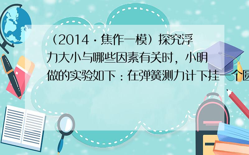 （2014•焦作一模）探究浮力大小与哪些因素有关时，小明做的实验如下：在弹簧测力计下挂一个圆柱体，将圆柱体从水槽上方离水