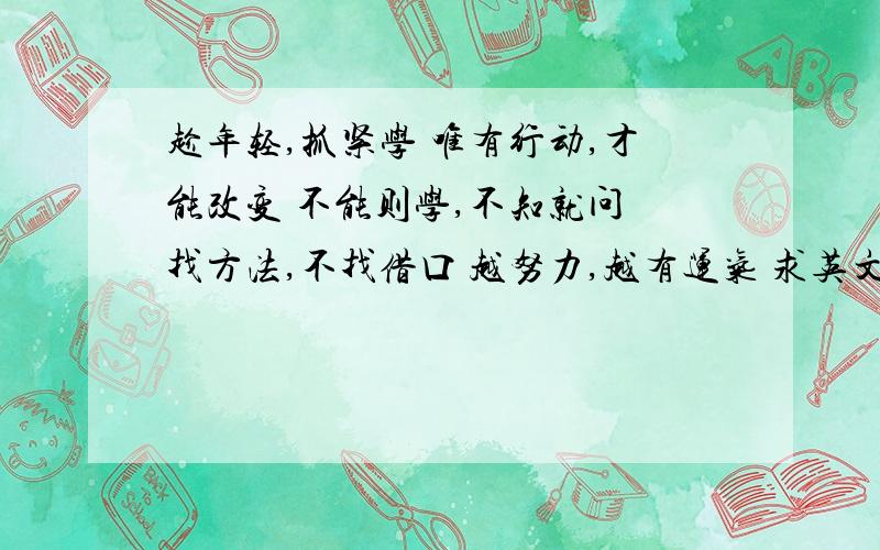 趁年轻,抓紧学 唯有行动,才能改变 不能则学,不知就问 找方法,不找借口 越努力,越有运气 求英文翻译