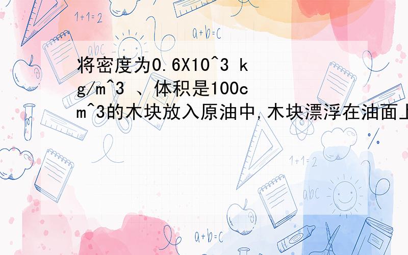 将密度为0.6X10^3 kg/m^3 、体积是100cm^3的木块放入原油中,木块漂浮在油面上,有3/1的体积露出水面