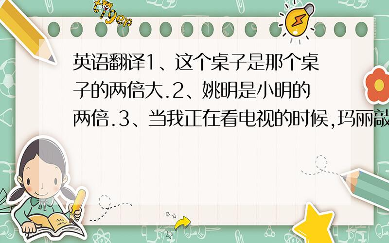 英语翻译1、这个桌子是那个桌子的两倍大.2、姚明是小明的两倍.3、当我正在看电视的时候,玛丽敲门了.4、昨天中午他在学校