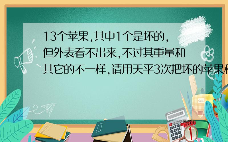 13个苹果,其中1个是坏的,但外表看不出来,不过其重量和其它的不一样,请用天平3次把坏的苹果称出来