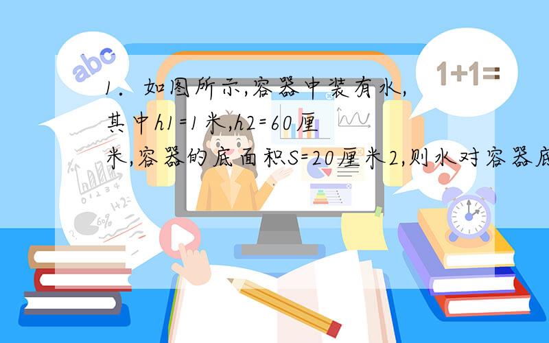 1．如图所示,容器中装有水,其中h1=1米,h2=60厘米,容器的底面积S=20厘米2,则水对容器底