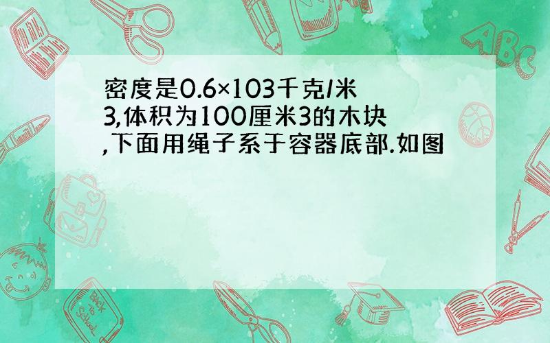 密度是0.6×103千克/米3,体积为100厘米3的木块,下面用绳子系于容器底部.如图