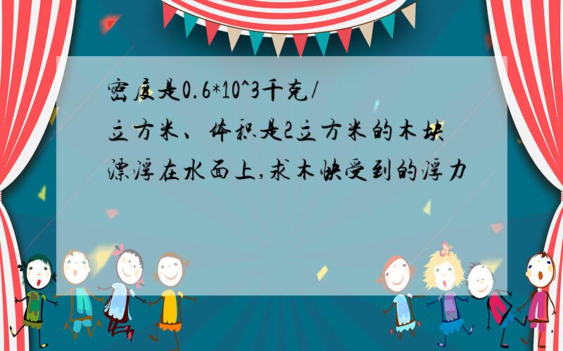 密度是0.6*10^3千克/立方米、体积是2立方米的木块漂浮在水面上,求木快受到的浮力