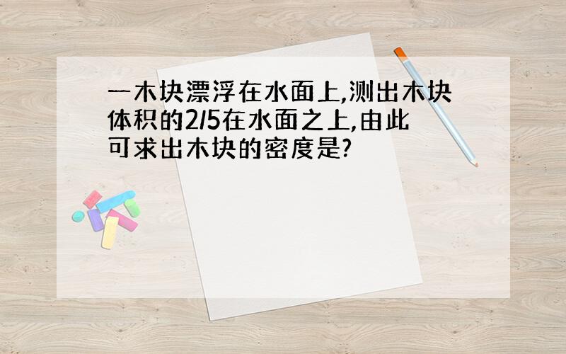 一木块漂浮在水面上,测出木块体积的2/5在水面之上,由此可求出木块的密度是?