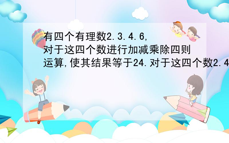 有四个有理数2.3.4.6,对于这四个数进行加减乘除四则运算,使其结果等于24.对于这四个数2.4.7.-11,该怎样算