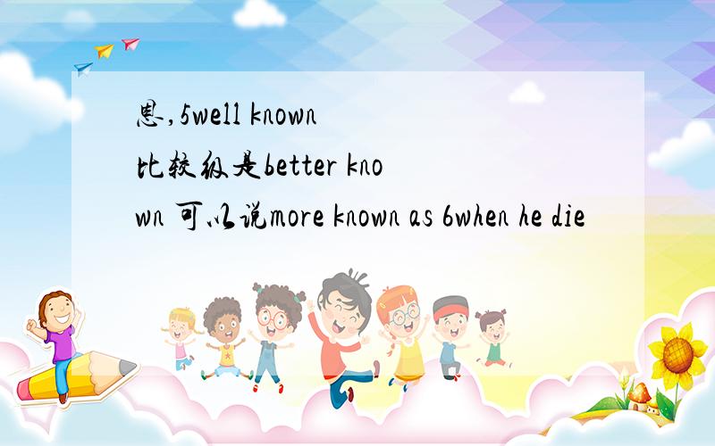 恩,5well known 比较级是better known 可以说more known as 6when he die