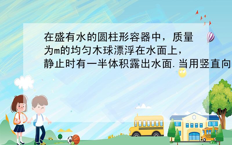 在盛有水的圆柱形容器中，质量为m的均匀木球漂浮在水面上，静止时有一半体积露出水面.当用竖直向下的力缓慢地将木球压下恰好全