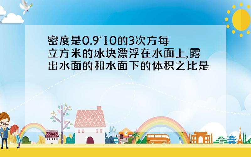 密度是0.9*10的3次方每立方米的冰块漂浮在水面上,露出水面的和水面下的体积之比是