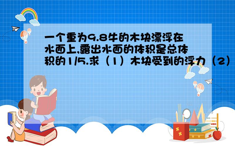 一个重为9.8牛的木块漂浮在水面上,露出水面的体积是总体积的1/5.求（1）木块受到的浮力（2）木块的体积