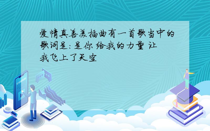 爱情真善美插曲有一首歌当中的歌词是：是你 给我的力量 让我飞上了天空