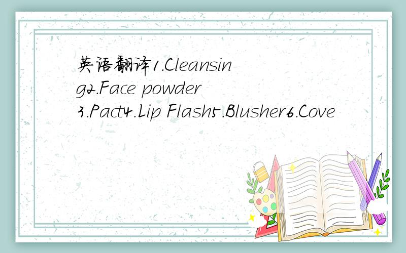 英语翻译1.Cleansing2.Face powder3.Pact4.Lip Flash5.Blusher6.Cove