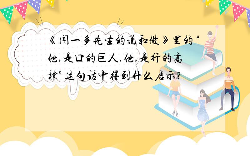 《闻一多先生的说和做》里的“他,是口的巨人.他,是行的高标”这句话中得到什么启示?