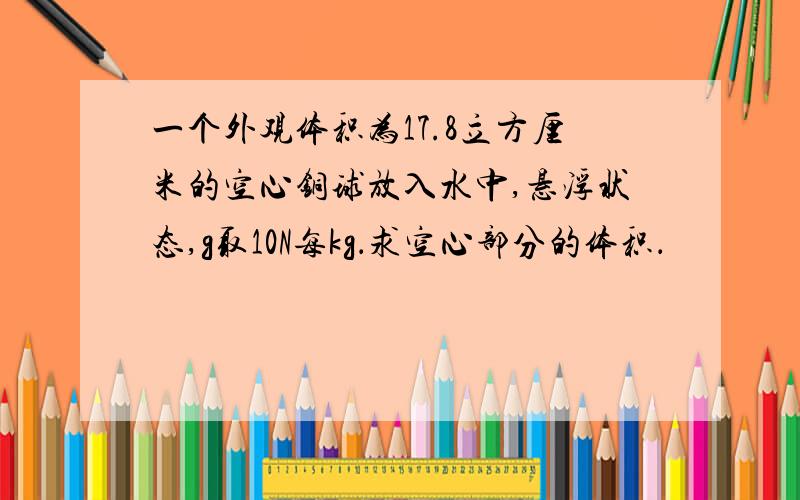 一个外观体积为17.8立方厘米的空心铜球放入水中,悬浮状态,g取10N每kg．求空心部分的体积．