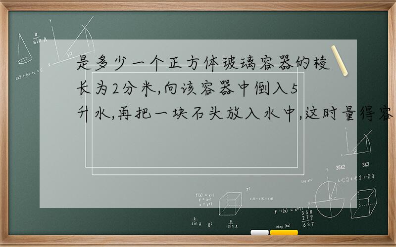 是多少一个正方体玻璃容器的棱长为2分米,向该容器中倒入5升水,再把一块石头放入水中,这时量得容器中的水深15厘米,石头的