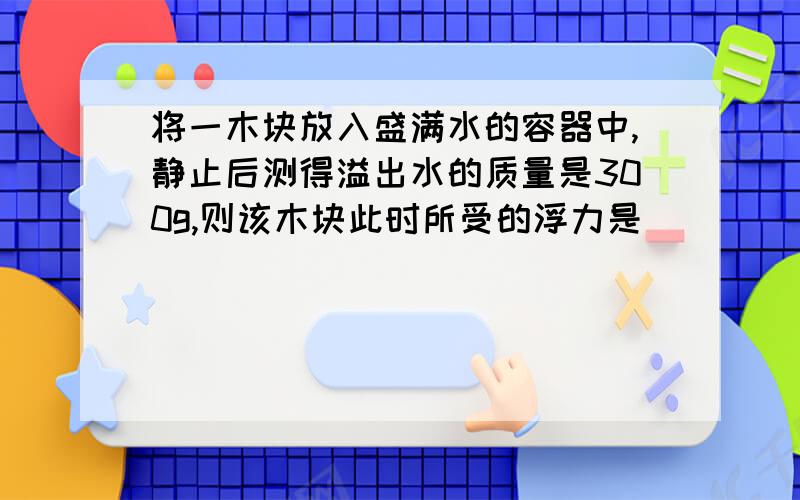 将一木块放入盛满水的容器中,静止后测得溢出水的质量是300g,则该木块此时所受的浮力是