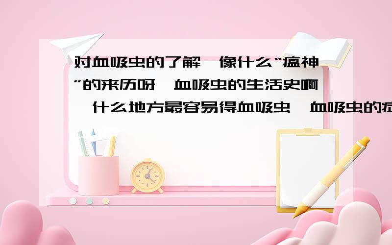 对血吸虫的了解,像什么“瘟神”的来历呀,血吸虫的生活史啊,什么地方最容易得血吸虫,血吸虫的症状,血吸虫病的预防和什么注意