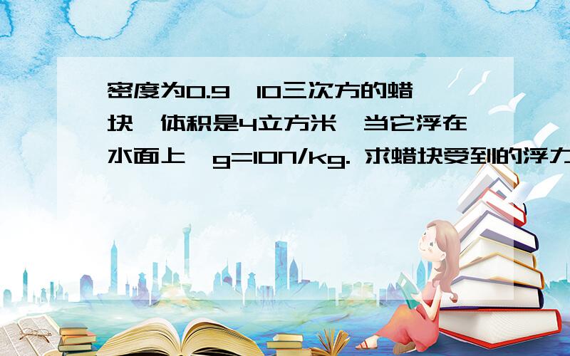 密度为0.9*10三次方的蜡块,体积是4立方米,当它浮在水面上,g=10N/kg. 求蜡块受到的浮力和排开水的体积