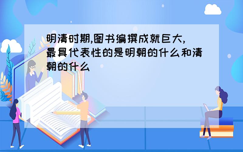 明清时期,图书编撰成就巨大,最具代表性的是明朝的什么和清朝的什么