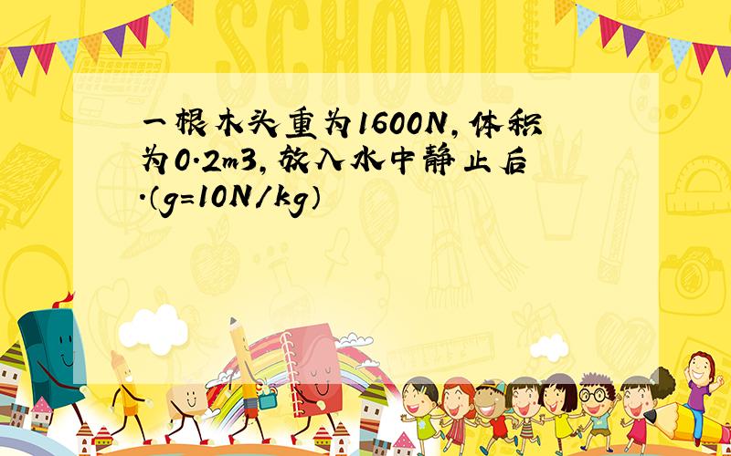 一根木头重为1600N,体积为0.2m3,放入水中静止后.（g=10N/kg）