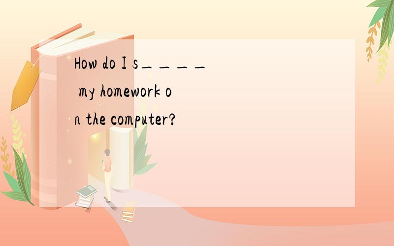 How do I s____ my homework on the computer?