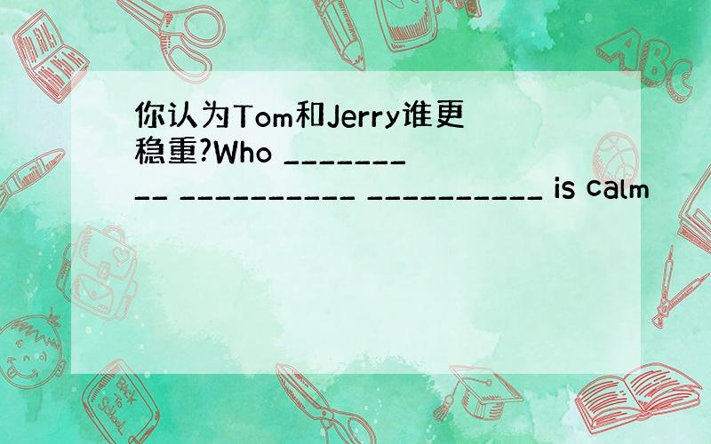 你认为Tom和Jerry谁更稳重?Who _________ __________ __________ is calm