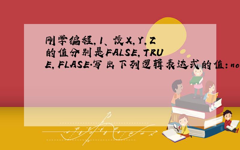 刚学编程,1、 设X,Y,Z的值分别是FALSE,TRUE,FLASE.写出下列逻辑表达式的值：not x and no