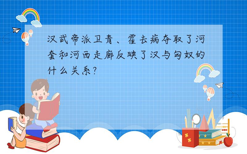 汉武帝派卫青、霍去病夺取了河套和河西走廊反映了汉与匈奴的什么关系?