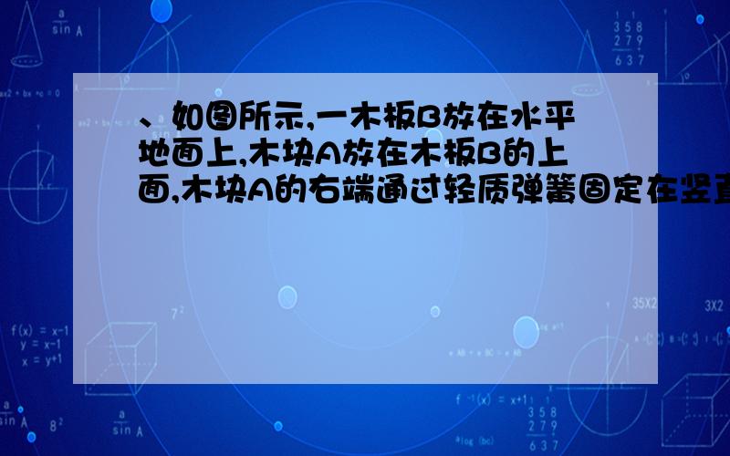 、如图所示,一木板B放在水平地面上,木块A放在木板B的上面,木块A的右端通过轻质弹簧固定在竖直墙壁上．用力F向左拉木板B