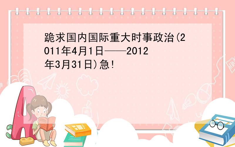 跪求国内国际重大时事政治(2011年4月1日——2012年3月31日)急!