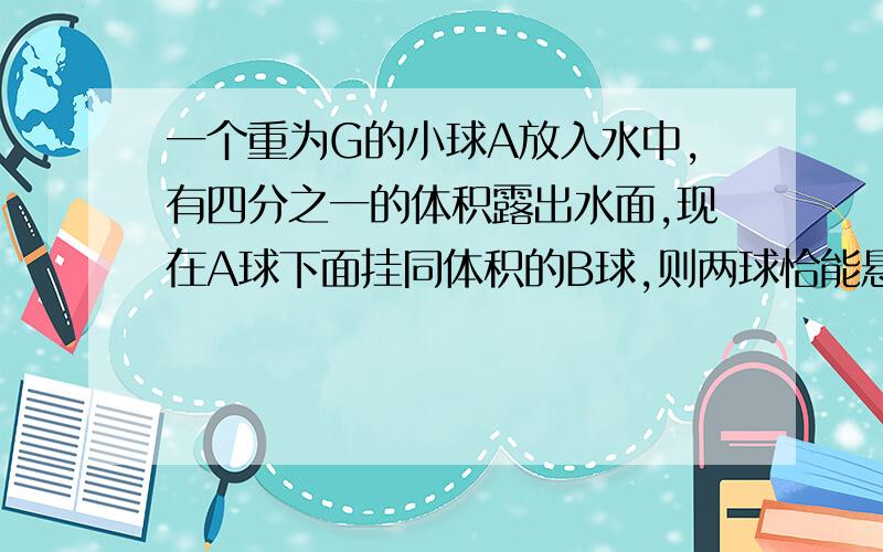 一个重为G的小球A放入水中,有四分之一的体积露出水面,现在A球下面挂同体积的B球,则两球恰能悬浮在水中,求A.B两球的密