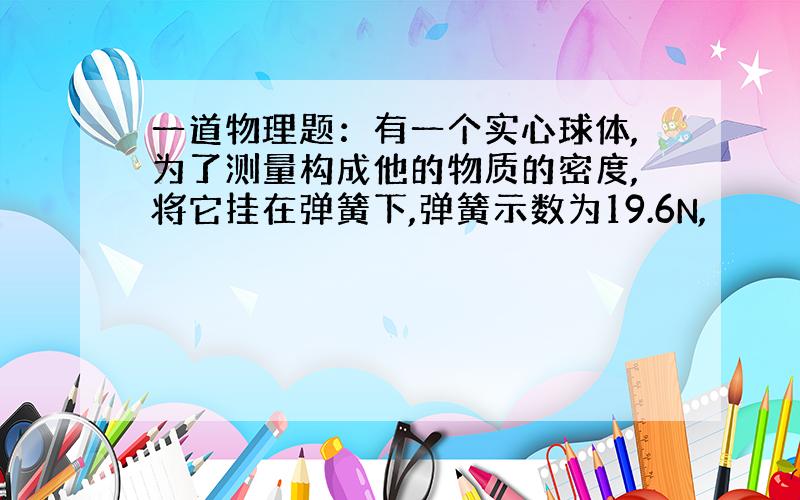 一道物理题：有一个实心球体,为了测量构成他的物质的密度,将它挂在弹簧下,弹簧示数为19.6N,