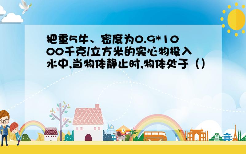 把重5牛、密度为0.9*1000千克/立方米的实心物投入水中,当物体静止时,物体处于（）