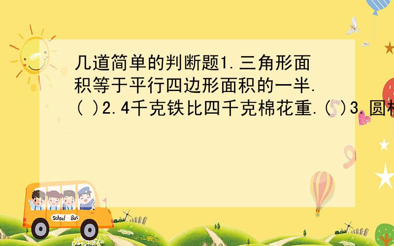 几道简单的判断题1.三角形面积等于平行四边形面积的一半.( )2.4千克铁比四千克棉花重.( )3.圆柱和圆锥的体积,底