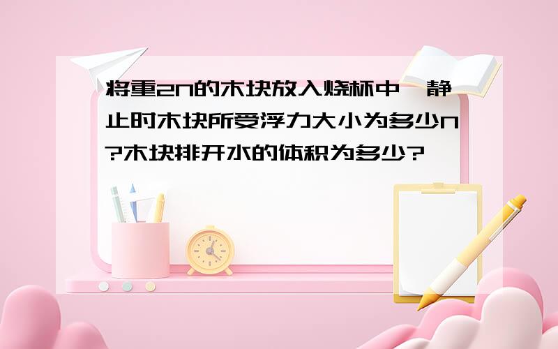 将重2N的木块放入烧杯中,静止时木块所受浮力大小为多少N?木块排开水的体积为多少?