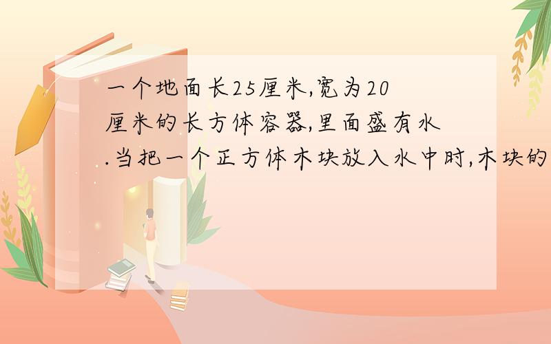 一个地面长25厘米,宽为20厘米的长方体容器,里面盛有水.当把一个正方体木块放入水中时,木块的二分之一部