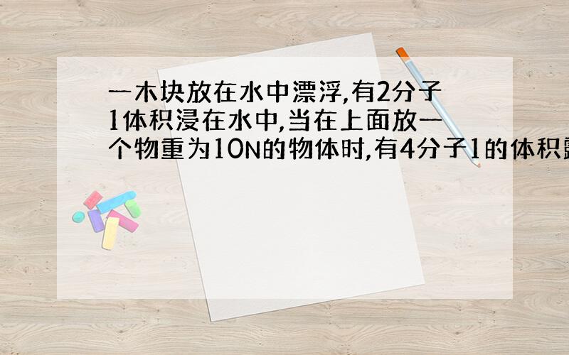 一木块放在水中漂浮,有2分子1体积浸在水中,当在上面放一个物重为10N的物体时,有4分子1的体积露出水面,