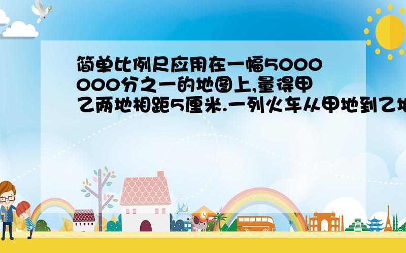 简单比例尺应用在一幅5000000分之一的地图上,量得甲乙两地相距5厘米.一列火车从甲地到乙地用了5小时.火车平均每小时