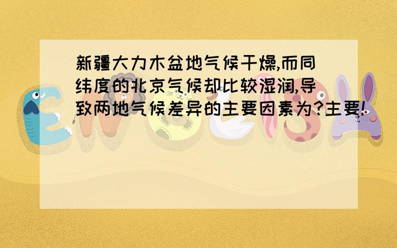 新疆大力木盆地气候干燥,而同纬度的北京气候却比较湿润,导致两地气候差异的主要因素为?主要!