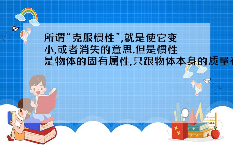 所谓“克服惯性”,就是使它变小,或者消失的意思.但是惯性是物体的固有属性,只跟物体本身的质量有关.