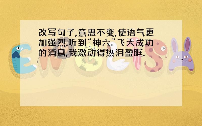 改写句子,意思不变,使语气更加强烈.听到“神六”飞天成功的消息,我激动得热泪盈眶.