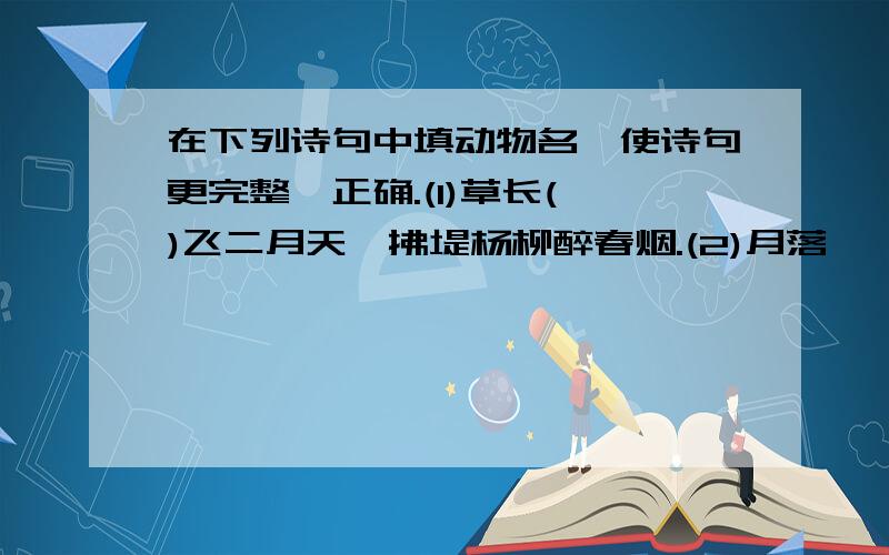 在下列诗句中填动物名,使诗句更完整,正确.(1)草长( )飞二月天,拂堤杨柳醉春烟.(2)月落