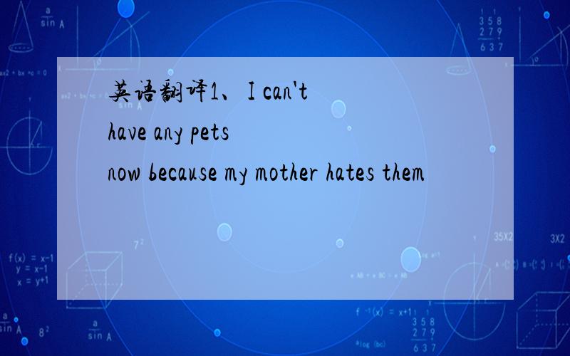 英语翻译1、I can't have any pets now because my mother hates them