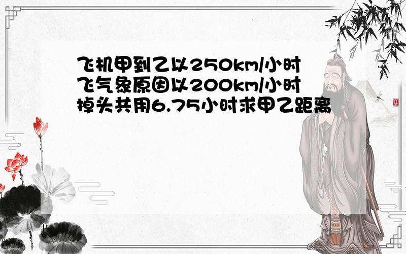 飞机甲到乙以250km/小时飞气象原因以200km/小时掉头共用6.75小时求甲乙距离