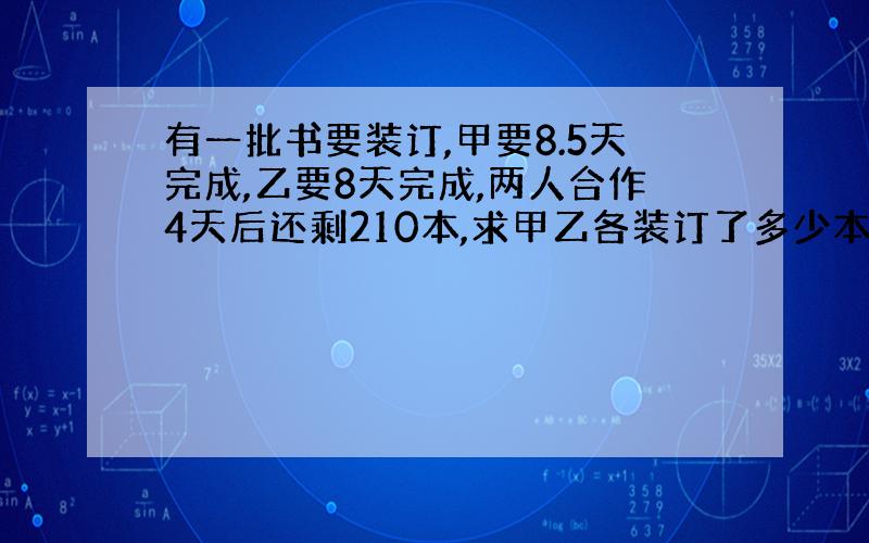 有一批书要装订,甲要8.5天完成,乙要8天完成,两人合作4天后还剩210本,求甲乙各装订了多少本?