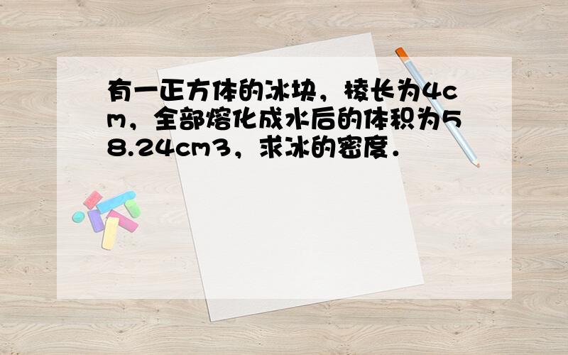 有一正方体的冰块，棱长为4cm，全部熔化成水后的体积为58.24cm3，求冰的密度．