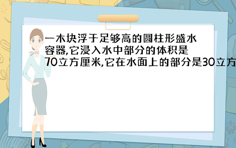 一木块浮于足够高的圆柱形盛水容器,它浸入水中部分的体积是70立方厘米,它在水面上的部分是30立方厘米.（g取10N/kg