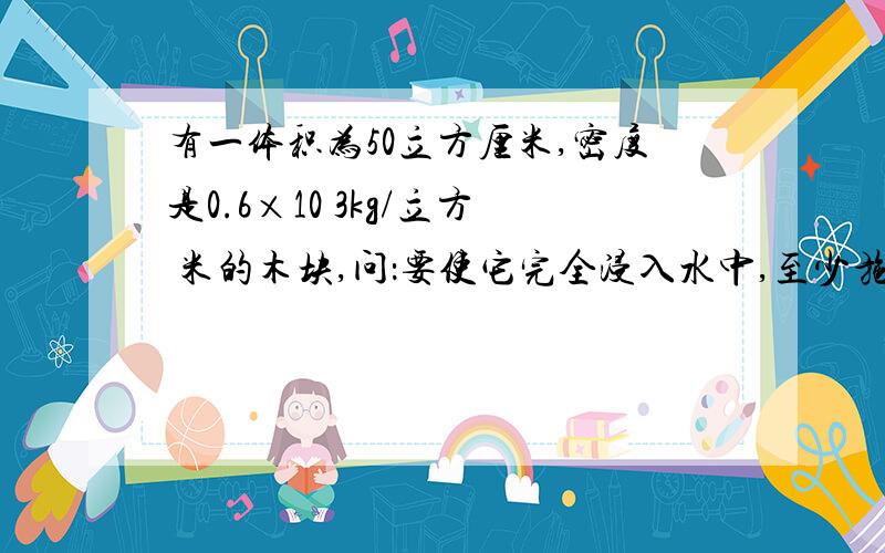 有一体积为50立方厘米,密度是0.6×10 3kg/立方 米的木块,问：要使它完全浸入水中,至少施加多大的力?G取10N