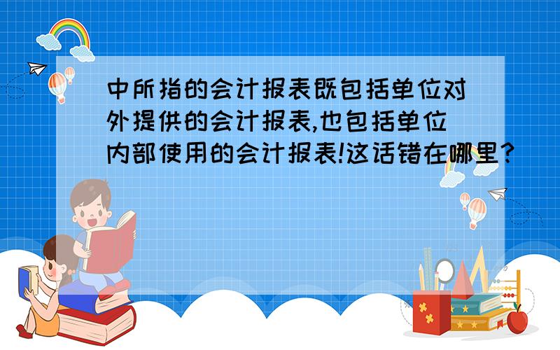 中所指的会计报表既包括单位对外提供的会计报表,也包括单位内部使用的会计报表!这话错在哪里?